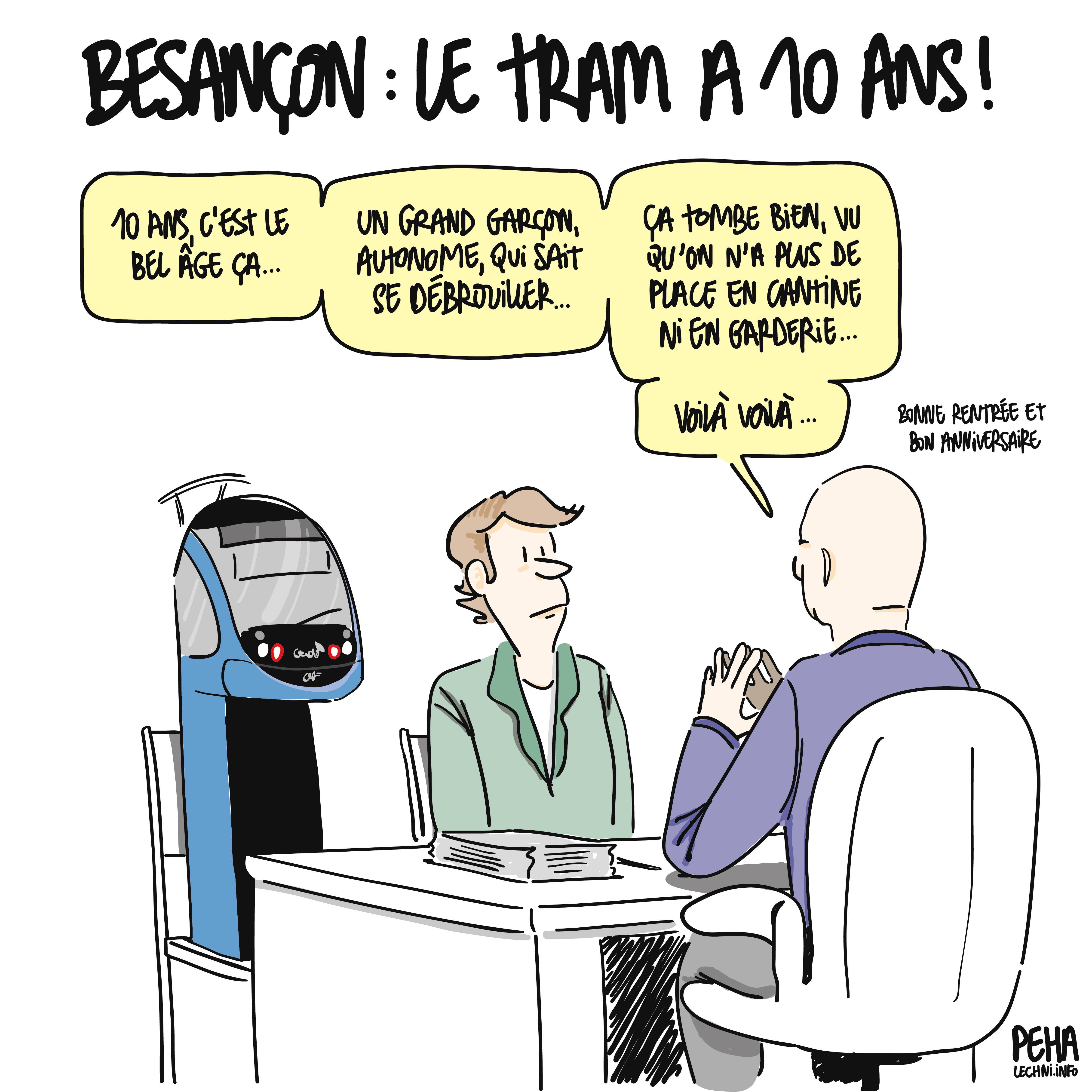 Titre du dessin : Besançon : le tram a dix ans !
Un tram est entre guillemets assis au bureau du directeur à côté de son parent. Le directeur dit : 
dix ans, c'est le bel âge ça. 
un grand garçon, autonome, qui sait se débrouiller.
ça tombe bien, vu qu'on n'a plus de place en cantine ni en garderie.
voilà voilà.
bonne rentrée et bon anniversaire, rajouté en plus petit