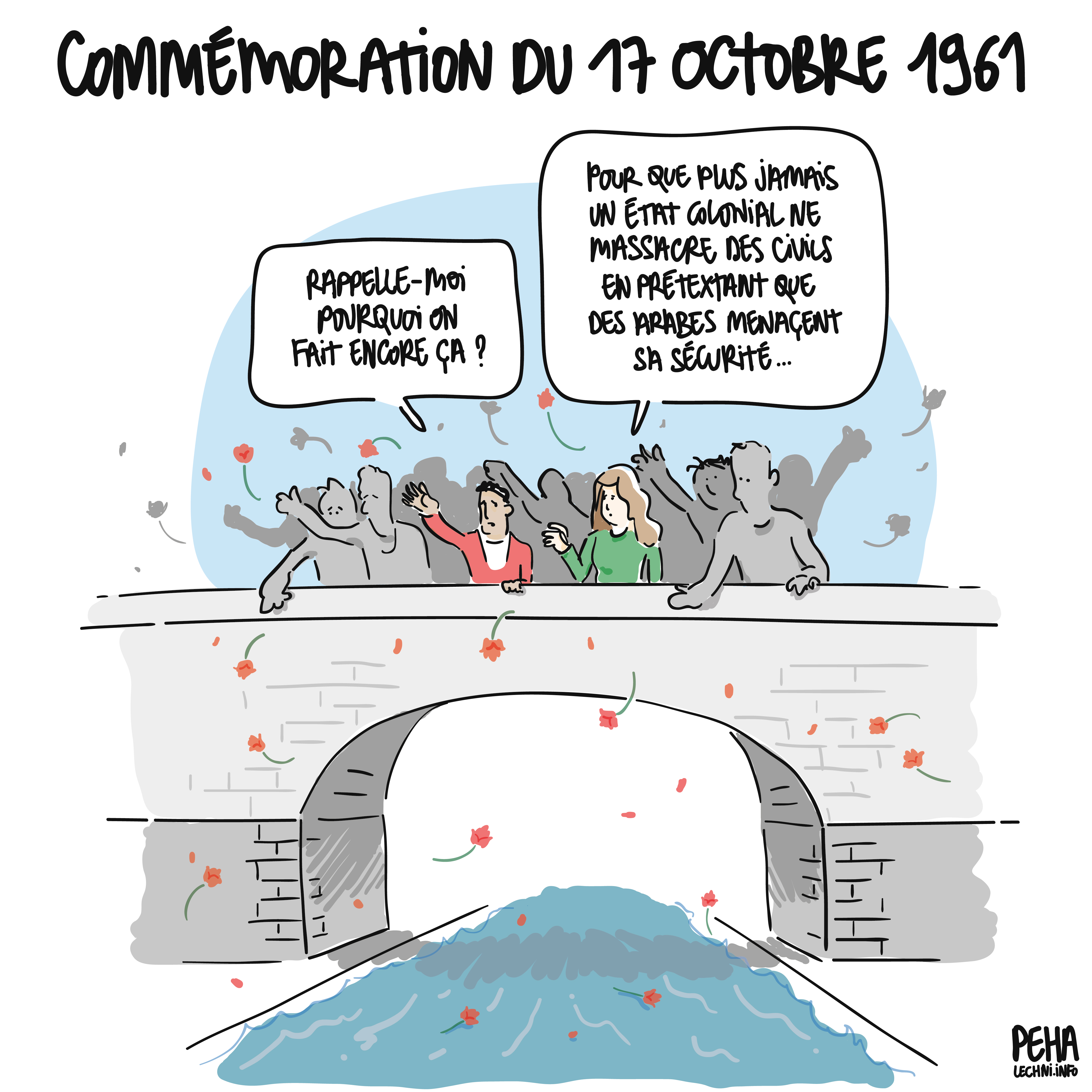 Titre du dessin : commémoration du 17 octobre 1961
Sur un pont, une foule de personnes jettent des fleurs dans l'eau. Un homme parle : rappelle-moi pourquoi on fait encore ça ?
Une femme lui répond : pour que plus jamais un état colonial ne massacre des civils en prétextant que des arabes menacent sa sécurité...