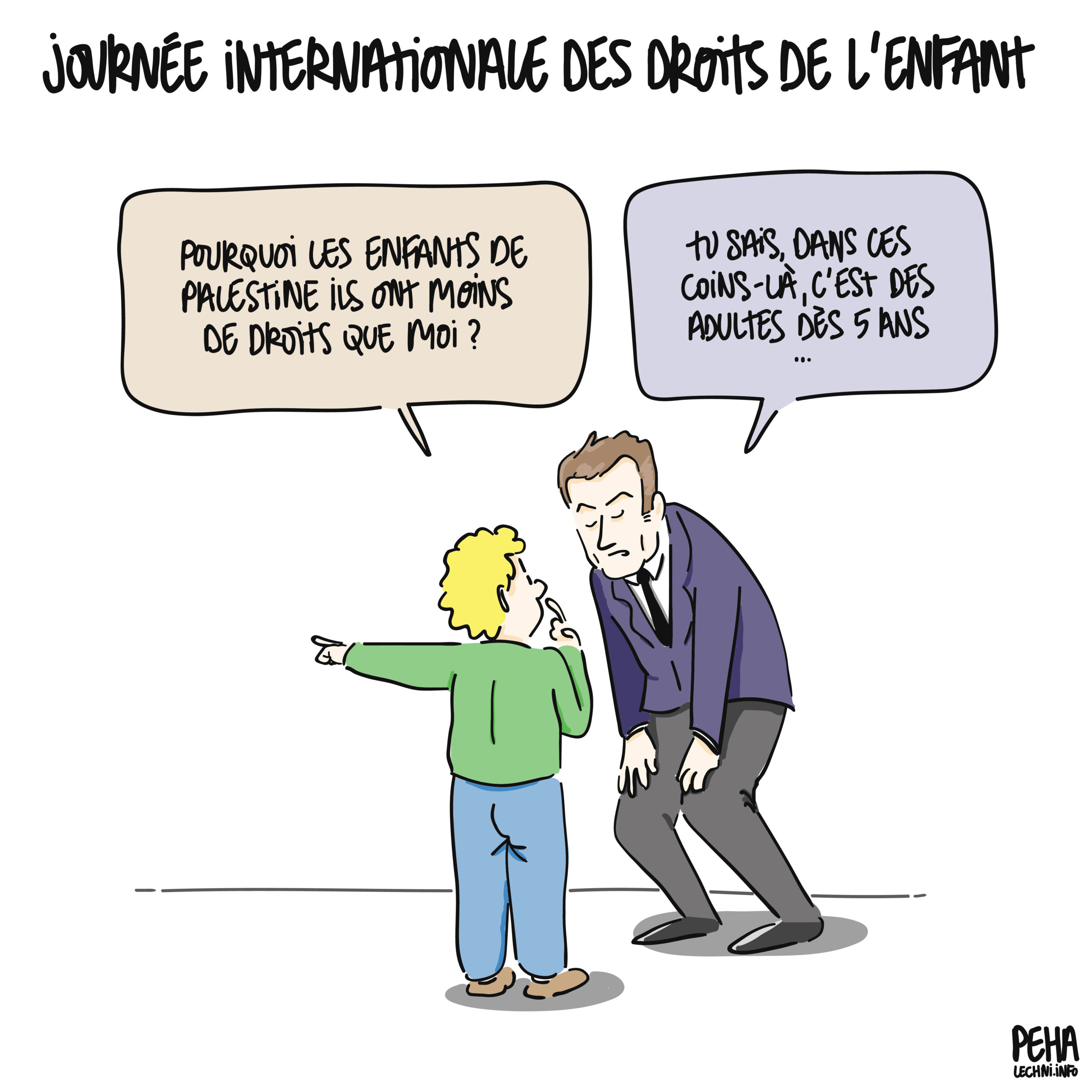 Titre du dessin : journée internationale des droits de l'enfant
Un enfant demande à Macron en désignant le lointain du doigt : pourquoi les enfants de Palestine ils ont moins de droits que moi ?
Et il lui répond : tu sais, dans ces coins-là, c'est des adultes dès 5 ans