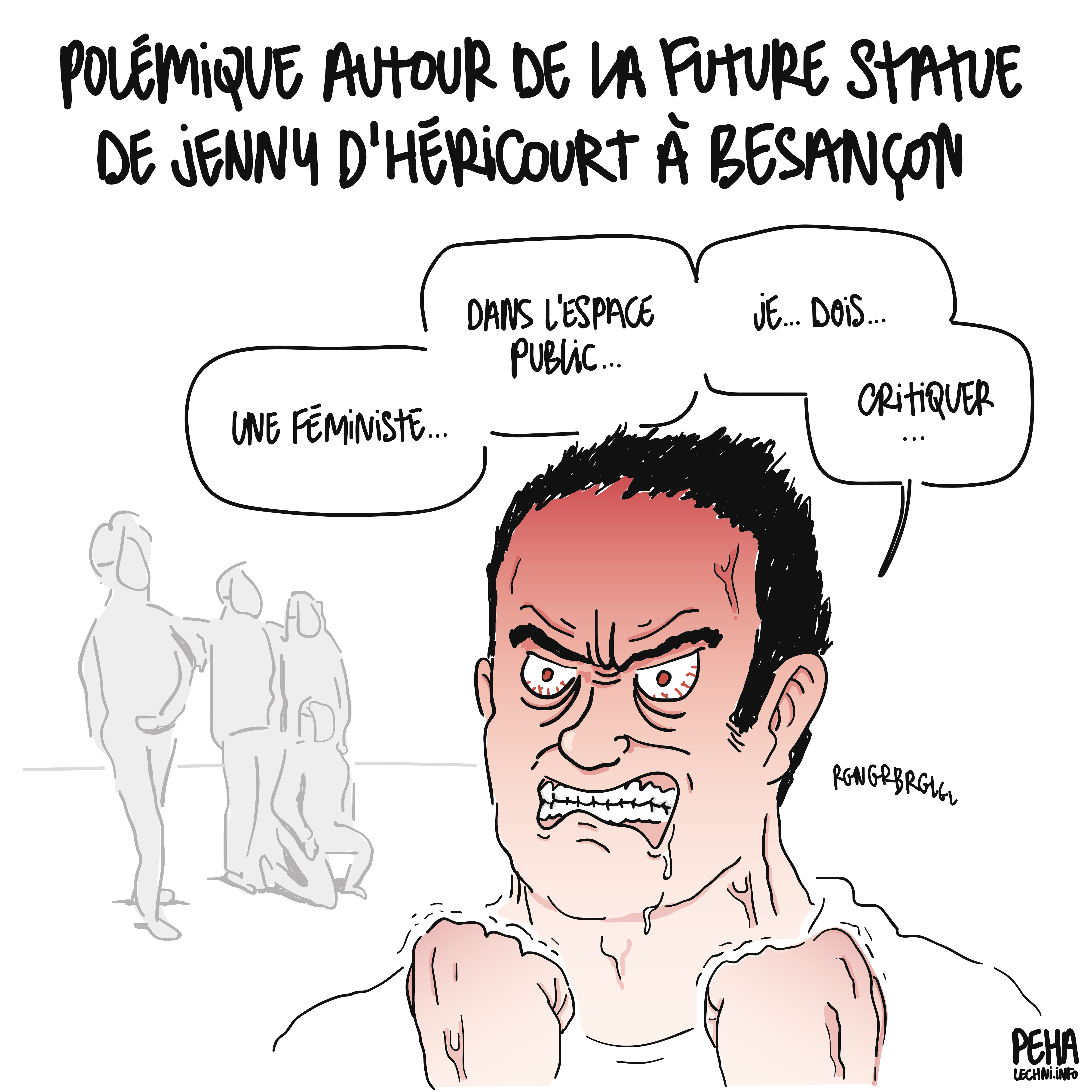 Titre du dessin : polémique autour de la future statue de Jenny d'Héricourt à Besançon
Dessin d'un homme, visiblement très tendu, les yeux exorbités, les poings fermés, le visage rougi, toutes veines apparentes et la bave aux lèvres, qui dit, en séparant les mots un à un comme s'il avait du mal à articuler : une féministe, dans l'espace public, je, dois, critiquer...